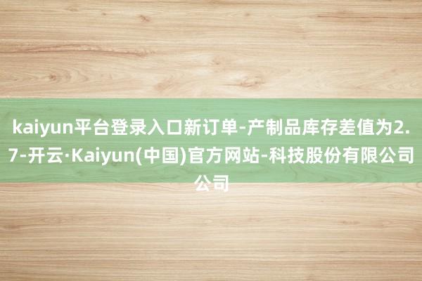 kaiyun平台登录入口新订单-产制品库存差值为2.7-开云·Kaiyun(中国)官方网站-科技股份有限公司