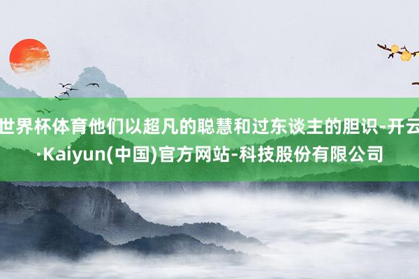 世界杯体育他们以超凡的聪慧和过东谈主的胆识-开云·Kaiyun(中国)官方网站-科技股份有限公司