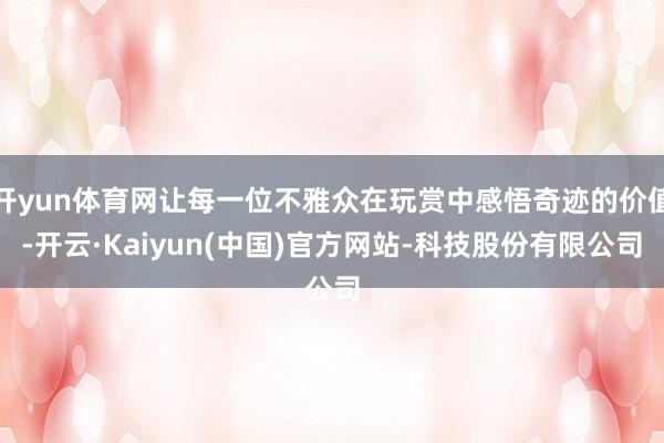 开yun体育网让每一位不雅众在玩赏中感悟奇迹的价值-开云·Kaiyun(中国)官方网站-科技股份有限公司