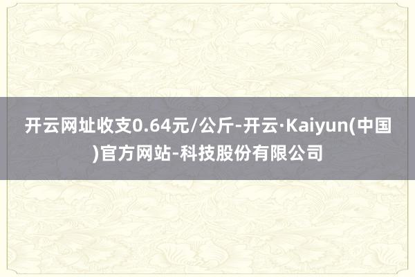 开云网址收支0.64元/公斤-开云·Kaiyun(中国)官方网站-科技股份有限公司