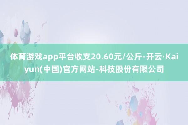 体育游戏app平台收支20.60元/公斤-开云·Kaiyun(中国)官方网站-科技股份有限公司