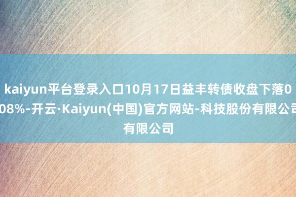 kaiyun平台登录入口10月17日益丰转债收盘下落0.08%-开云·Kaiyun(中国)官方网站-科技股份有限公司