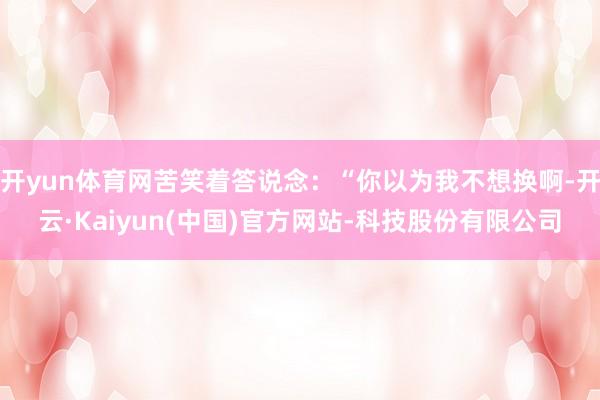开yun体育网苦笑着答说念：“你以为我不想换啊-开云·Kaiyun(中国)官方网站-科技股份有限公司