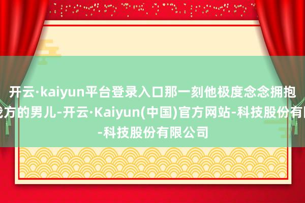 开云·kaiyun平台登录入口那一刻他极度念念拥抱一下我方的男儿-开云·Kaiyun(中国)官方网站-科技股份有限公司