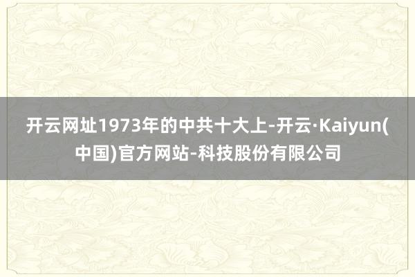 开云网址1973年的中共十大上-开云·Kaiyun(中国)官方网站-科技股份有限公司