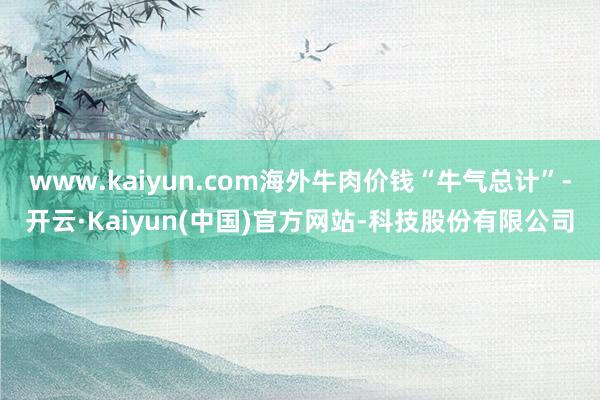 www.kaiyun.com海外牛肉价钱“牛气总计”-开云·Kaiyun(中国)官方网站-科技股份有限公司