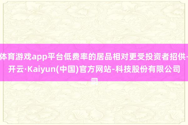 体育游戏app平台低费率的居品相对更受投资者招供-开云·Kaiyun(中国)官方网站-科技股份有限公司