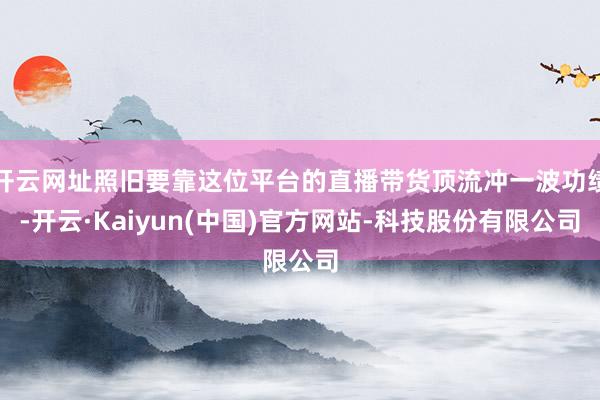 开云网址照旧要靠这位平台的直播带货顶流冲一波功绩-开云·Kaiyun(中国)官方网站-科技股份有限公司