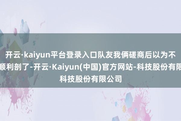 开云·kaiyun平台登录入口队友我俩磋商后以为不如就顺利剖了-开云·Kaiyun(中国)官方网站-科技股份有限公司