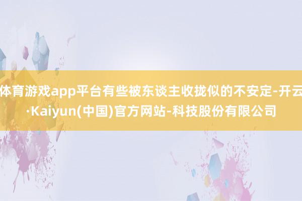 体育游戏app平台有些被东谈主收拢似的不安定-开云·Kaiyun(中国)官方网站-科技股份有限公司