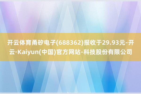 开云体育甬矽电子(688362)报收于29.93元-开云·Kaiyun(中国)官方网站-科技股份有限公司
