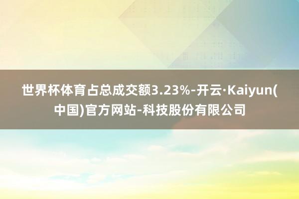 世界杯体育占总成交额3.23%-开云·Kaiyun(中国)官方网站-科技股份有限公司