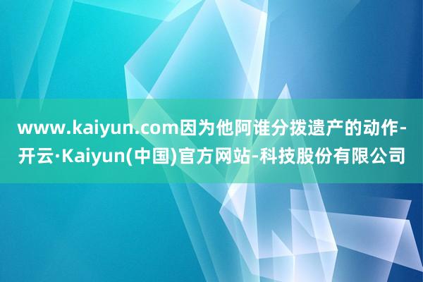 www.kaiyun.com因为他阿谁分拨遗产的动作-开云·Kaiyun(中国)官方网站-科技股份有限公司