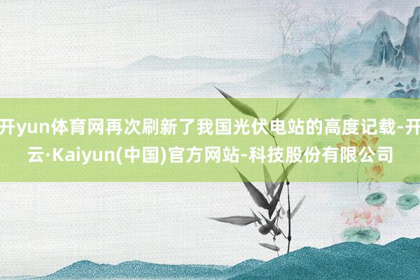 开yun体育网再次刷新了我国光伏电站的高度记载-开云·Kaiyun(中国)官方网站-科技股份有限公司