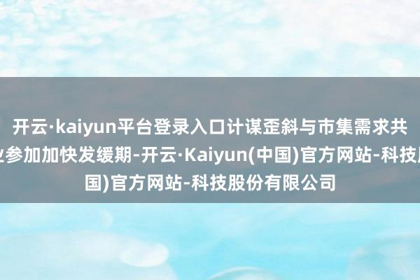 开云·kaiyun平台登录入口计谋歪斜与市集需求共振将推动产业参加加快发缓期-开云·Kaiyun(中国)官方网站-科技股份有限公司