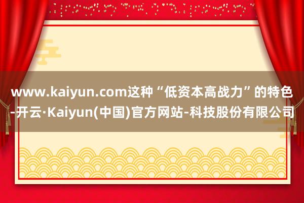 www.kaiyun.com这种“低资本高战力”的特色-开云·Kaiyun(中国)官方网站-科技股份有限公司