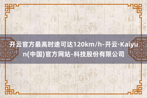 开云官方最高时速可达120km/h-开云·Kaiyun(中国)官方网站-科技股份有限公司