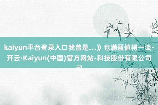 kaiyun平台登录入口我曾是…》也满盈值得一谈-开云·Kaiyun(中国)官方网站-科技股份有限公司