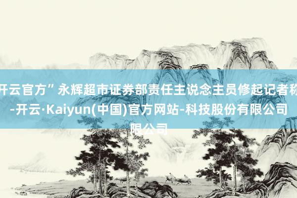 开云官方”永辉超市证券部责任主说念主员修起记者称-开云·Kaiyun(中国)官方网站-科技股份有限公司