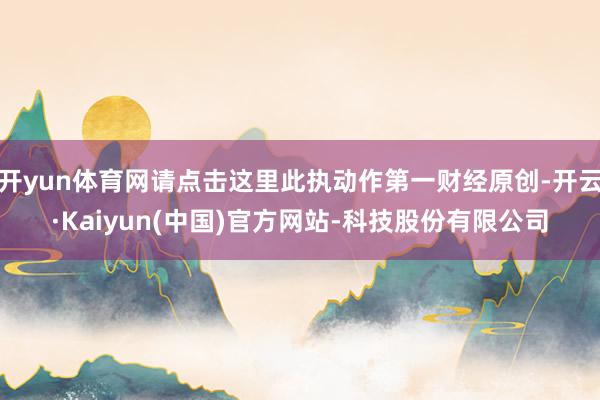 开yun体育网请点击这里此执动作第一财经原创-开云·Kaiyun(中国)官方网站-科技股份有限公司