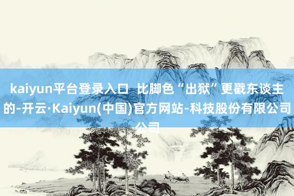 kaiyun平台登录入口  比脚色“出狱”更戳东谈主的-开云·Kaiyun(中国)官方网站-科技股份有限公司