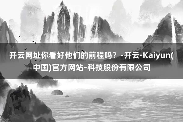 开云网址你看好他们的前程吗？-开云·Kaiyun(中国)官方网站-科技股份有限公司