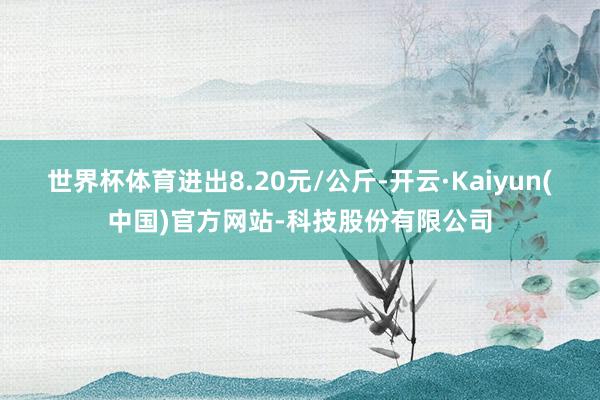 世界杯体育进出8.20元/公斤-开云·Kaiyun(中国)官方网站-科技股份有限公司