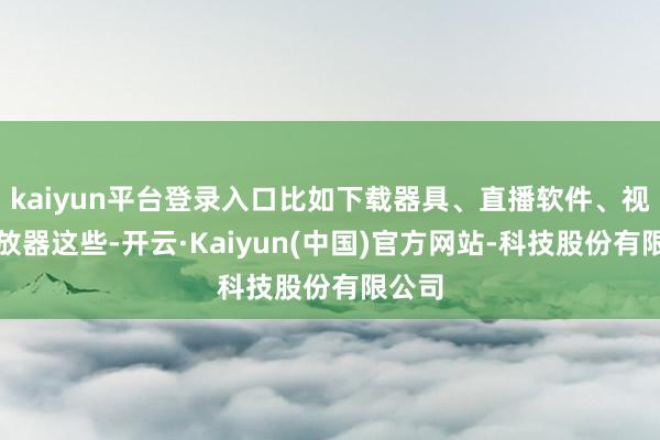 kaiyun平台登录入口比如下载器具、直播软件、视频播放器这些-开云·Kaiyun(中国)官方网站-科技股份有限公司