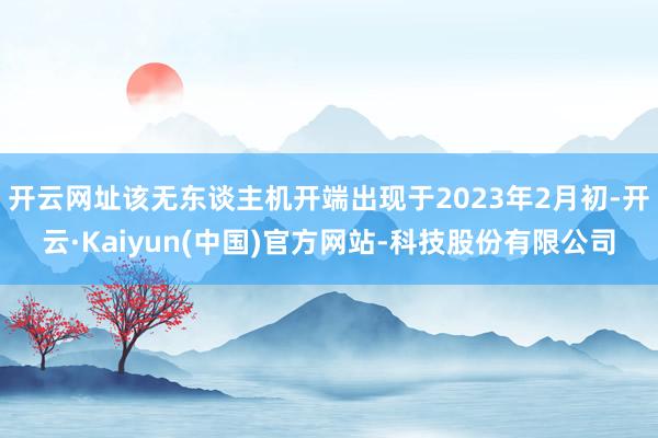 开云网址该无东谈主机开端出现于2023年2月初-开云·Kaiyun(中国)官方网站-科技股份有限公司