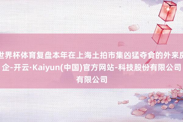 世界杯体育复盘本年在上海土拍市集凶猛夺食的外来房企-开云·Kaiyun(中国)官方网站-科技股份有限公司
