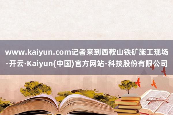 www.kaiyun.com记者来到西鞍山铁矿施工现场-开云·Kaiyun(中国)官方网站-科技股份有限公司