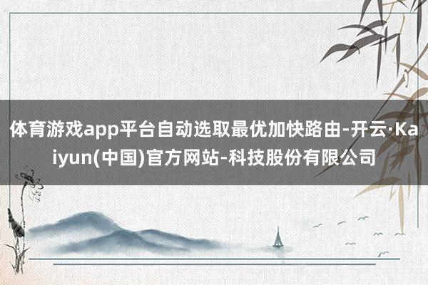 体育游戏app平台自动选取最优加快路由-开云·Kaiyun(中国)官方网站-科技股份有限公司