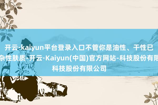 开云·kaiyun平台登录入口不管你是油性、干性已经搀杂性肤质-开云·Kaiyun(中国)官方网站-科技股份有限公司