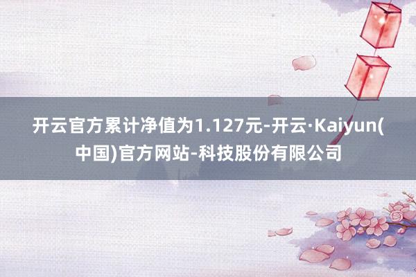 开云官方累计净值为1.127元-开云·Kaiyun(中国)官方网站-科技股份有限公司
