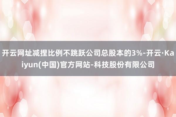 开云网址减捏比例不跳跃公司总股本的3%-开云·Kaiyun(中国)官方网站-科技股份有限公司