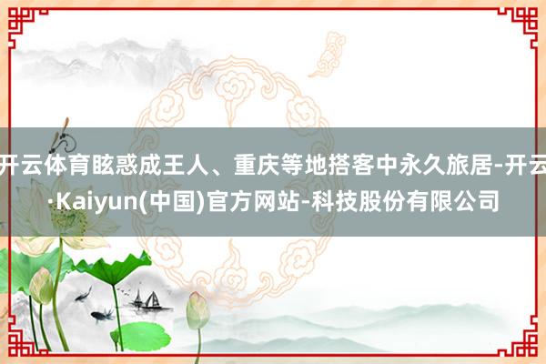 开云体育眩惑成王人、重庆等地搭客中永久旅居-开云·Kaiyun(中国)官方网站-科技股份有限公司