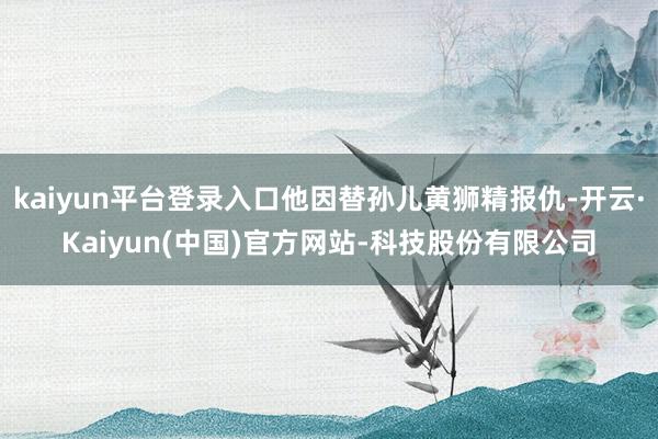 kaiyun平台登录入口他因替孙儿黄狮精报仇-开云·Kaiyun(中国)官方网站-科技股份有限公司