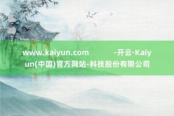 www.kaiyun.com            -开云·Kaiyun(中国)官方网站-科技股份有限公司