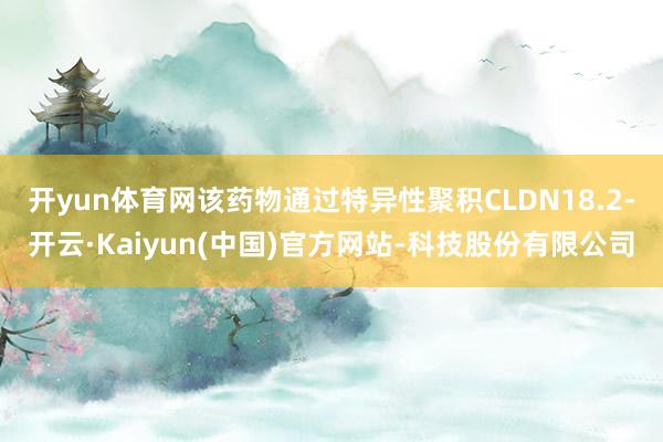 开yun体育网该药物通过特异性聚积CLDN18.2-开云·Kaiyun(中国)官方网站-科技股份有限公司