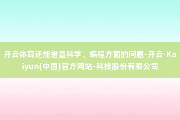 开云体育还能措置科学、编程方面的问题-开云·Kaiyun(中国)官方网站-科技股份有限公司