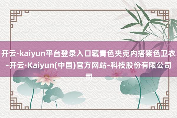 开云·kaiyun平台登录入口藏青色夹克内搭紫色卫衣-开云·Kaiyun(中国)官方网站-科技股份有限公司