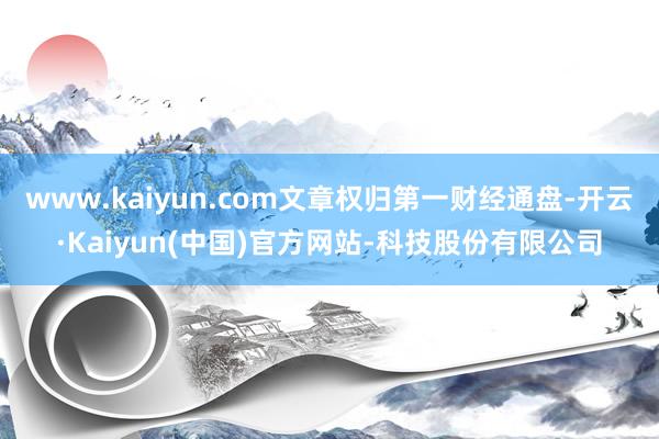 www.kaiyun.com文章权归第一财经通盘-开云·Kaiyun(中国)官方网站-科技股份有限公司