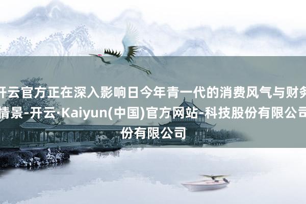开云官方正在深入影响日今年青一代的消费风气与财务情景-开云·Kaiyun(中国)官方网站-科技股份有限公司