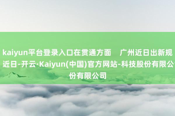 kaiyun平台登录入口在贯通方面 广州近日出新规 近日-开云·Kaiyun(中国)官方网站-科技股份有限公司