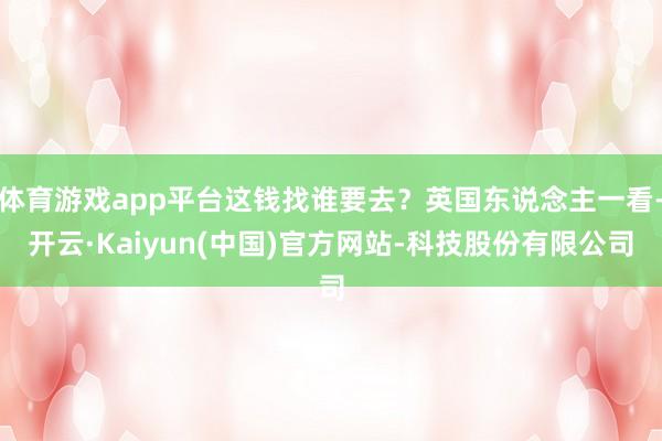 体育游戏app平台这钱找谁要去?英国东说念主一看-开云·Kaiyun(中国)官方网站-科技股份有限公司