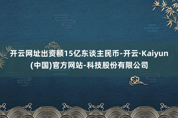 开云网址出资额15亿东谈主民币-开云·Kaiyun(中国)官方网站-科技股份有限公司