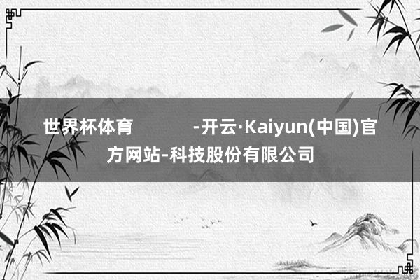 世界杯体育            -开云·Kaiyun(中国)官方网站-科技股份有限公司