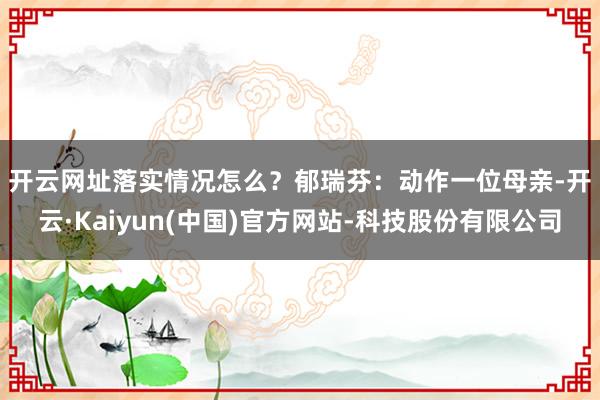 开云网址落实情况怎么? 郁瑞芬:动作一位母亲-开云·Kaiyun(中国)官方网站-科技股份有限公司
