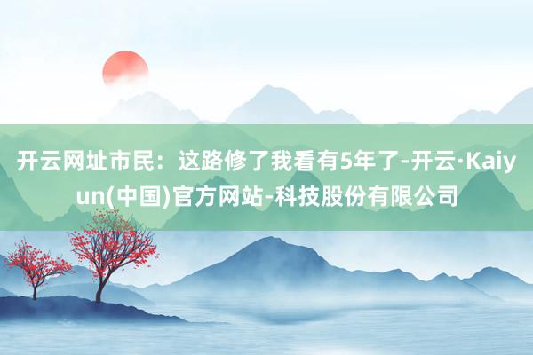 开云网址市民:这路修了我看有5年了-开云·Kaiyun(中国)官方网站-科技股份有限公司