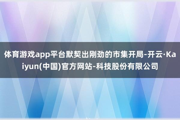 体育游戏app平台默契出刚劲的市集开局-开云·Kaiyun(中国)官方网站-科技股份有限公司